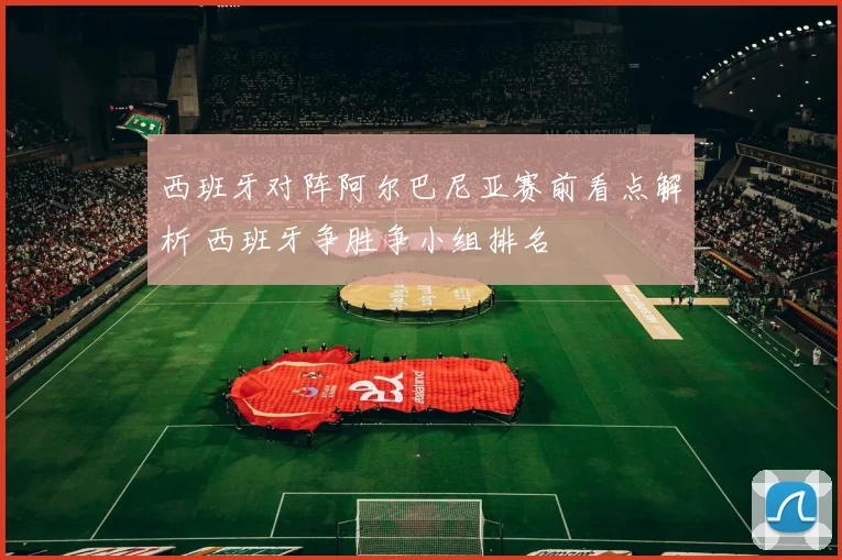 西班牙对阵阿尔巴尼亚赛前看点解析 西班牙争胜争小组排名