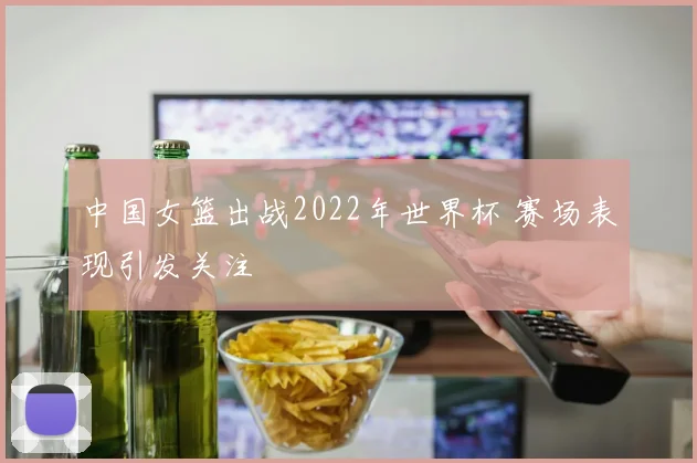 中国女篮出战2022年世界杯 赛场表现引发关注