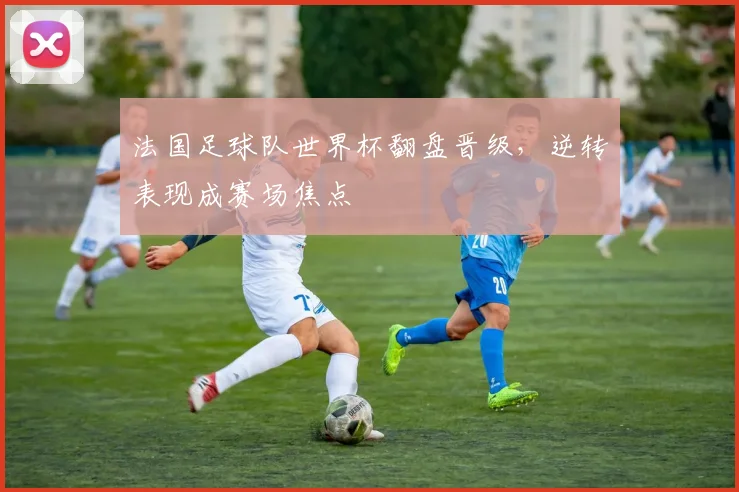 法国足球队世界杯翻盘晋级，逆转表现成赛场焦点