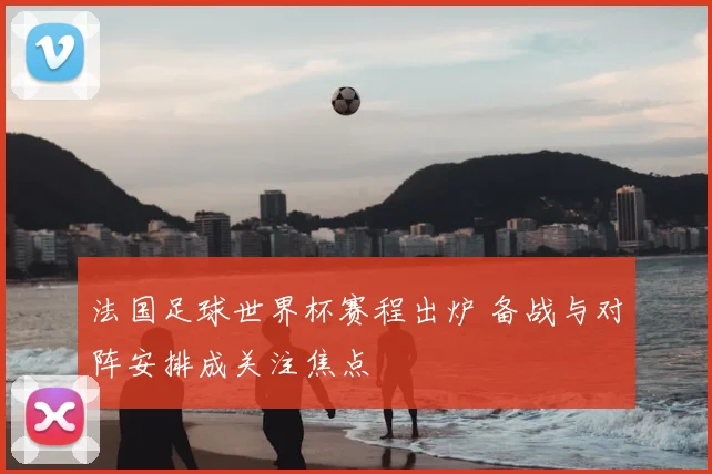 法国足球世界杯赛程出炉 备战与对阵安排成关注焦点
