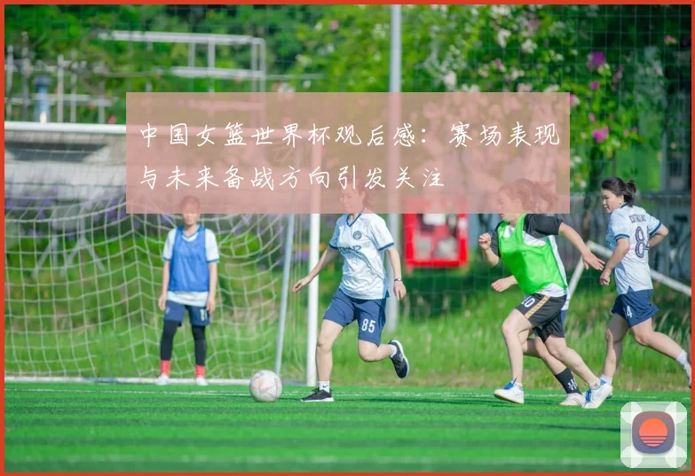 中国女篮世界杯观后感：赛场表现与未来备战方向引发关注