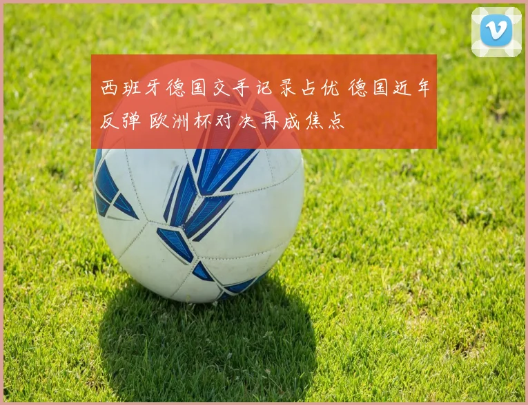 西班牙德国交手记录占优 德国近年反弹 欧洲杯对决再成焦点