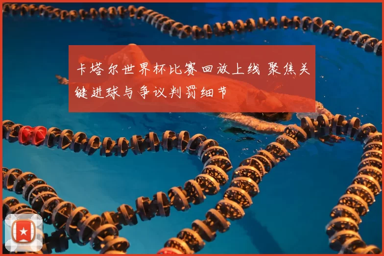 卡塔尔世界杯比赛回放上线 聚焦关键进球与争议判罚细节