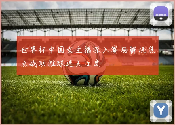 世界杯中国女主播深入赛场解说焦点战助推球迷关注度