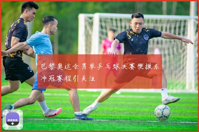 巴黎奥运会男单乒乓球决赛樊振东冲冠赛程引关注