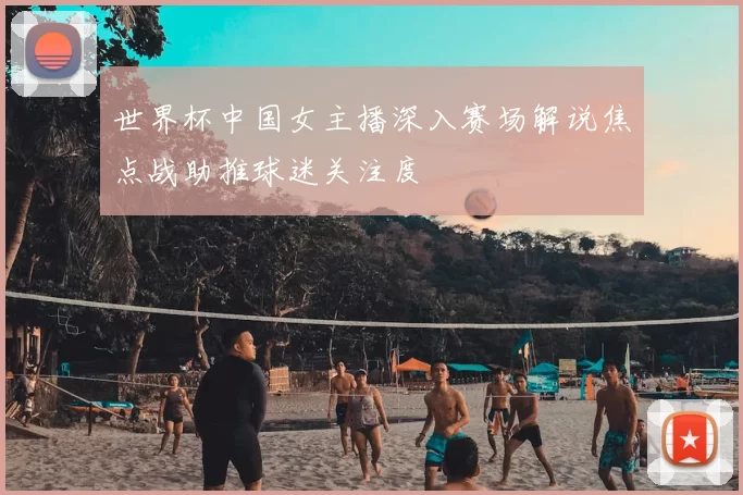 世界杯中国女主播深入赛场解说焦点战助推球迷关注度