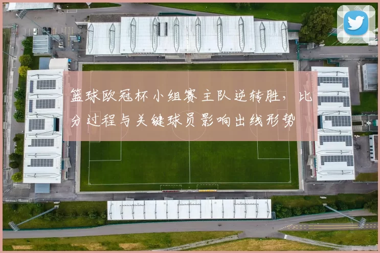 篮球欧冠杯小组赛主队逆转胜，比分过程与关键球员影响出线形势