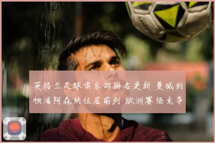 英格兰足球俱乐部排名更新 曼城利物浦阿森纳位居前列 欧洲赛场竞争加剧