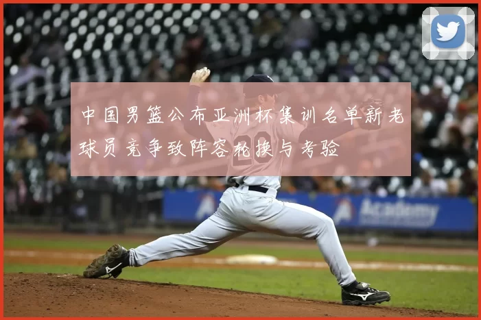 中国男篮公布亚洲杯集训名单新老球员竞争致阵容轮换与考验