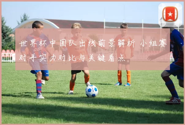 世界杯中国队出线前景解析 小组赛对手实力对比与关键看点