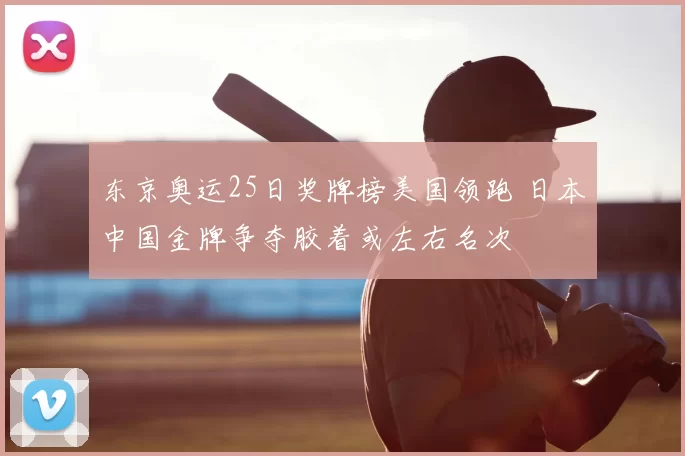 东京奥运25日奖牌榜美国领跑 日本中国金牌争夺胶着或左右名次