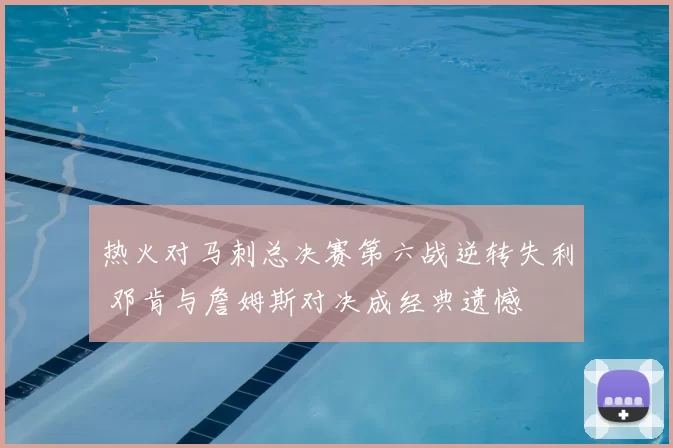 热火对马刺总决赛第六战逆转失利 邓肯与詹姆斯对决成经典遗憾
