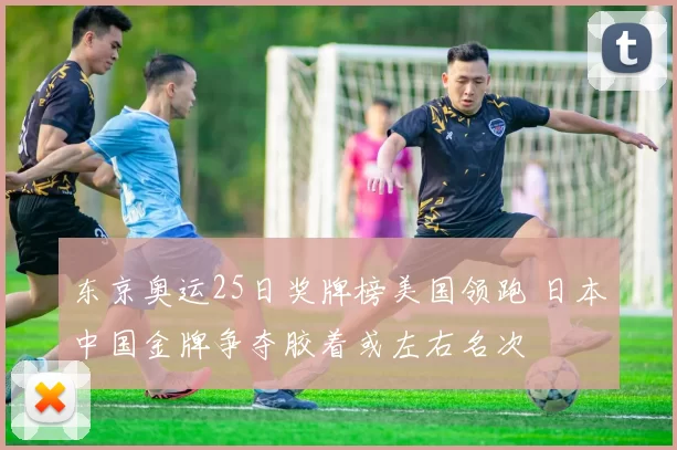 东京奥运25日奖牌榜美国领跑 日本中国金牌争夺胶着或左右名次