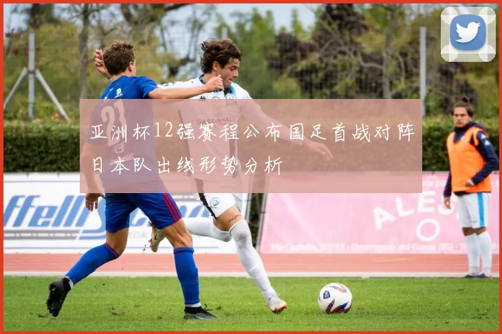 亚洲杯12强赛程公布国足首战对阵日本队出线形势分析