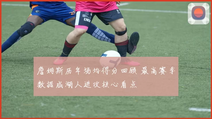 詹姆斯历年场均得分回顾 最高赛季数据成湖人进攻核心看点