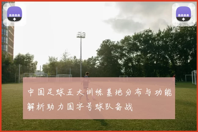中国足球五大训练基地分布与功能解析助力国字号球队备战