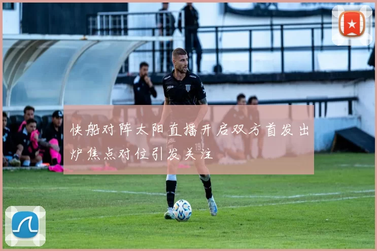 快船对阵太阳直播开启双方首发出炉焦点对位引发关注