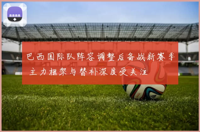 巴西国际队阵容调整后备战新赛季 主力框架与替补深度受关注