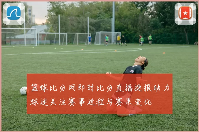 篮球比分网即时比分直播捷报助力球迷关注赛事进程与赛果变化