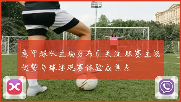 意甲球队主场分布引关注 联赛主场优势与球迷观赛体验成焦点