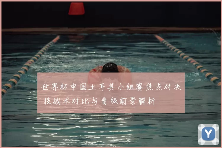 世界杯中国土耳其小组赛焦点对决 技战术对比与晋级前景解析