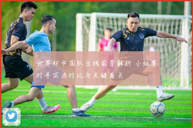 世界杯中国队出线前景解析 小组赛对手实力对比与关键看点