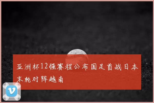 亚洲杯12强赛程公布国足首战日本末轮对阵越南