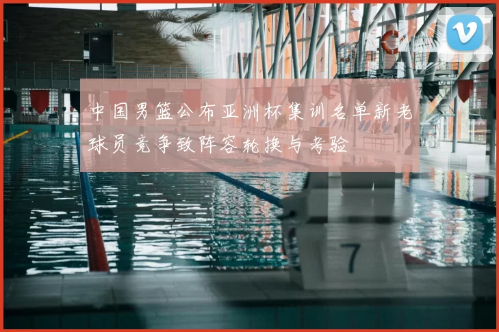 中国男篮公布亚洲杯集训名单新老球员竞争致阵容轮换与考验