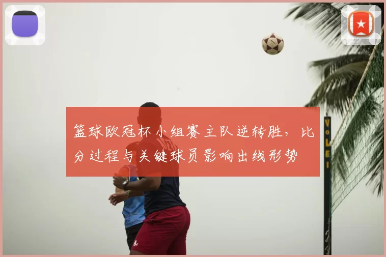 篮球欧冠杯小组赛主队逆转胜，比分过程与关键球员影响出线形势
