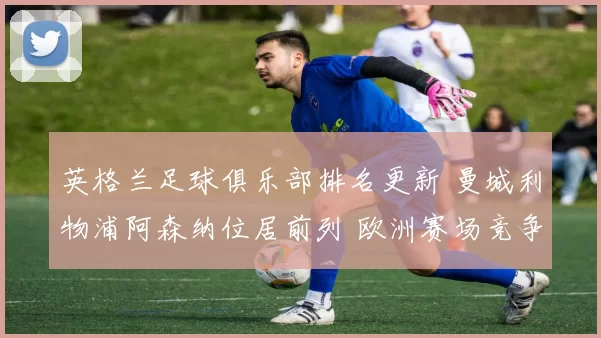 英格兰足球俱乐部排名更新 曼城利物浦阿森纳位居前列 欧洲赛场竞争加剧
