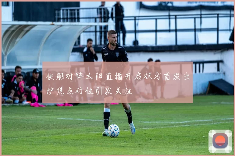 快船对阵太阳直播开启双方首发出炉焦点对位引发关注