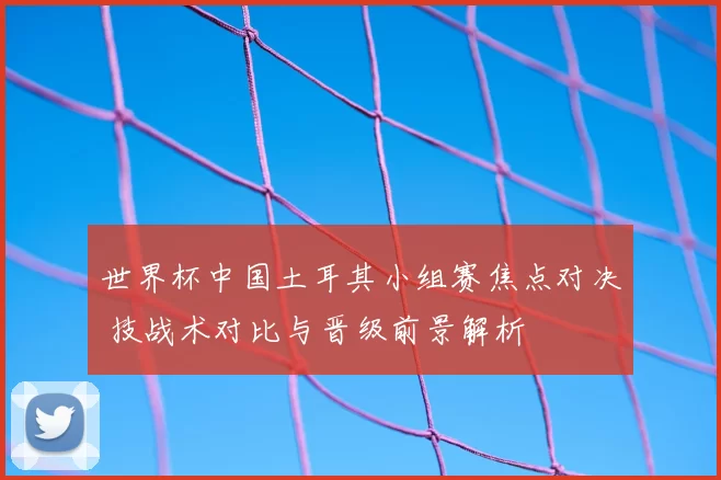 世界杯中国土耳其小组赛焦点对决 技战术对比与晋级前景解析