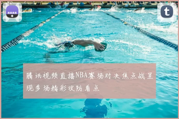腾讯视频直播NBA赛场对决焦点战呈现多场精彩攻防看点