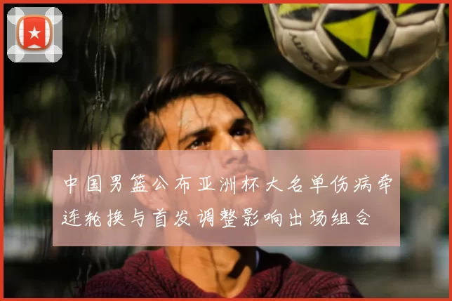 中国男篮公布亚洲杯大名单伤病牵连轮换与首发调整影响出场组合