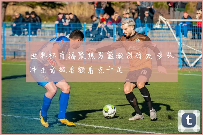 世界杯直播聚焦男篮激烈对决 多队冲击晋级名额看点十足