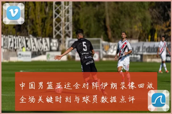 中国男篮亚运会对阵伊朗录像回放全场关键时刻与球员数据点评