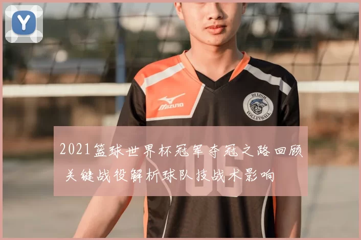2021篮球世界杯冠军夺冠之路回顾 关键战役解析球队技战术影响