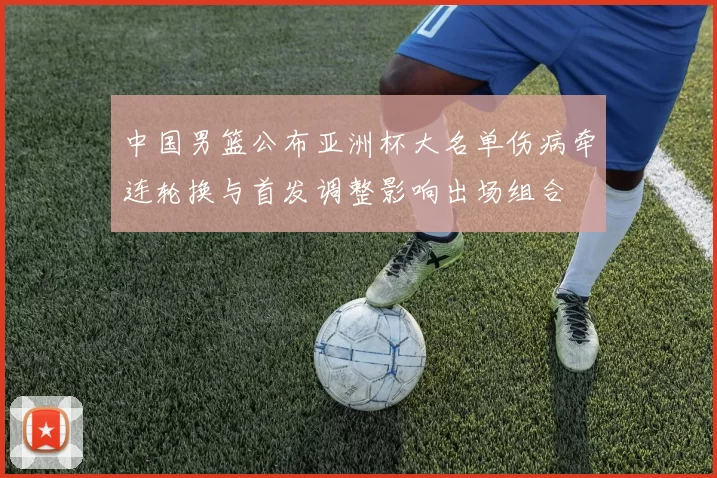中国男篮公布亚洲杯大名单伤病牵连轮换与首发调整影响出场组合