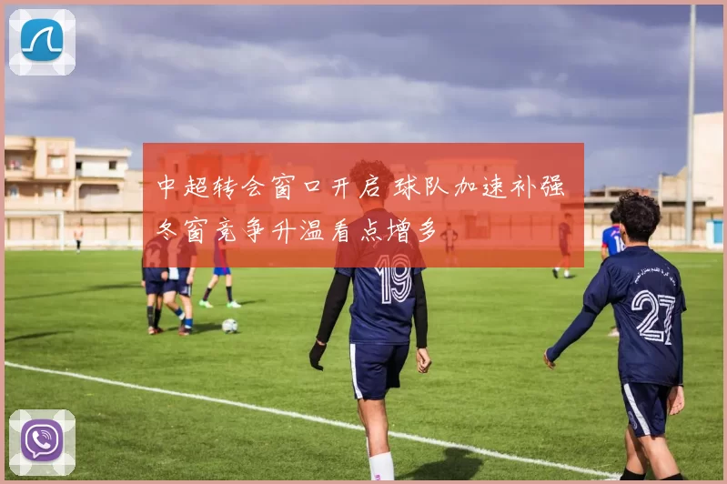 中超转会窗口开启 球队加速补强 冬窗竞争升温看点增多